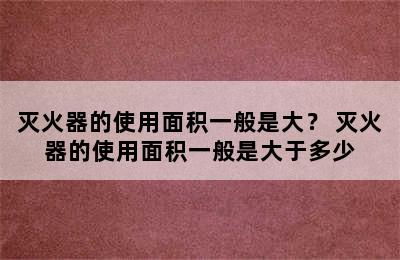 灭火器的使用面积一般是大？ 灭火器的使用面积一般是大于多少